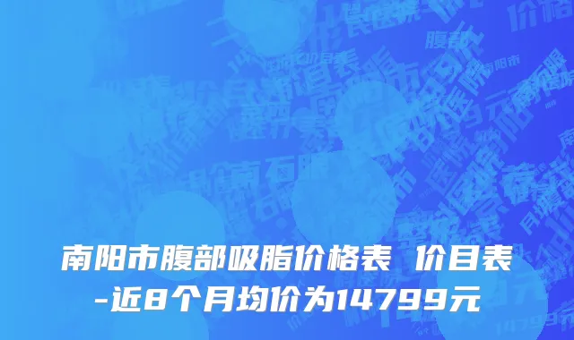 南阳市腹部吸脂价格表 价目表-近8个月均价为14799元