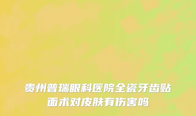 贵州普瑞眼科医院全瓷牙齿贴面术对皮肤有伤害吗