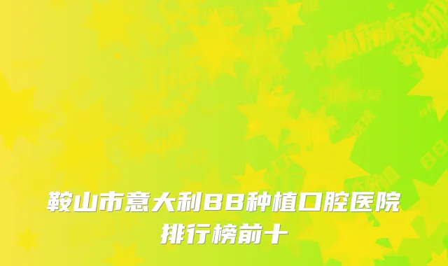鞍山市意大利BB种植口腔医院排行榜前十