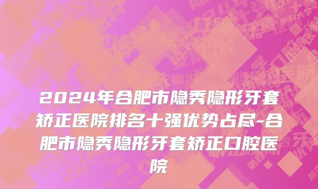 2024年合肥市隐秀隐形牙套矫正医院排名十强优势占尽-合肥市隐秀隐形牙套矫正口腔医院