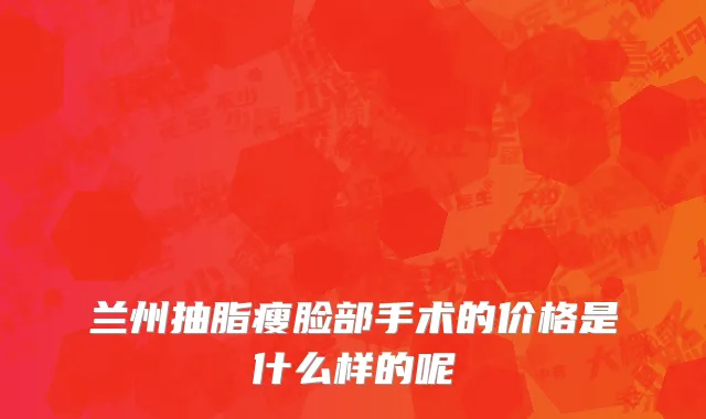兰州抽脂瘦脸部手术的价格是什么样的呢