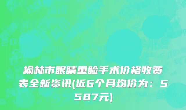 榆林市眼睛重睑手术价格收费表全新资讯(近6个月均价为：5587元)