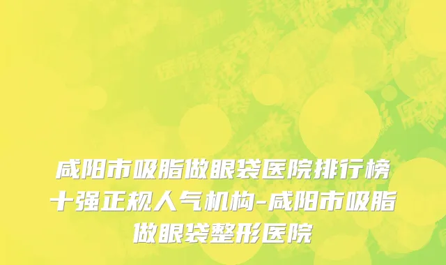 咸阳市吸脂做眼袋医院排行榜十强正规人气机构-咸阳市吸脂做眼袋整形医院