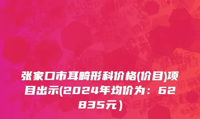 张家口市耳畸形科价格(价目)项目出示(2024年均价为：62835元）