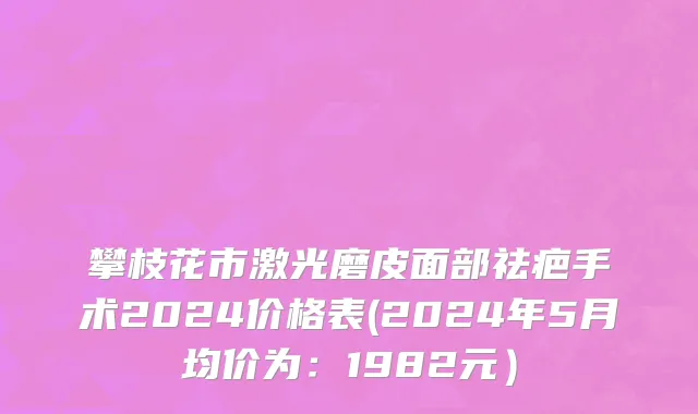 攀枝花市激光磨皮面部祛疤手术2024价格表(2024年5月均价为：1982元）