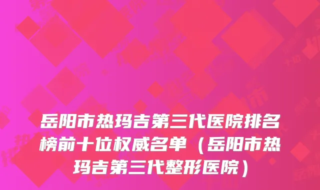 岳阳市热玛吉第三代医院排名榜前十位权威名单（岳阳市热玛吉第三代整形医院）
