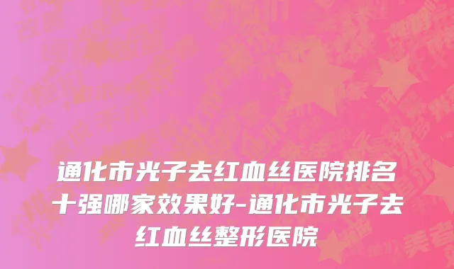 通化市光子去红血丝医院排名十强哪家效果好-通化市光子去红血丝整形医院