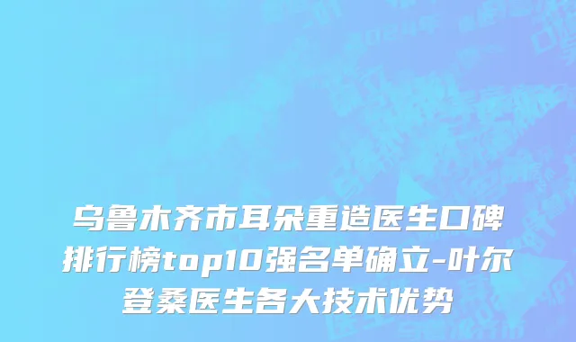 乌鲁木齐市耳朵重造医生口碑排行榜top10强名单确立-叶尔登桑医生各大技术优势