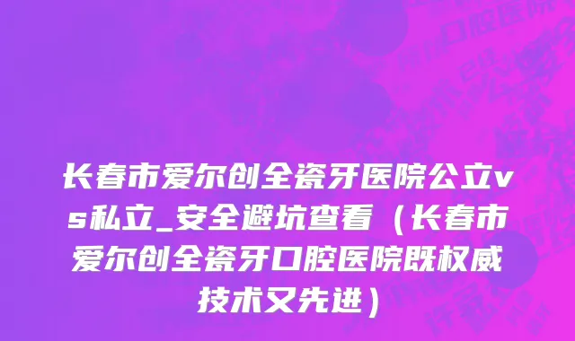 长春市爱尔创全瓷牙医院公立vs私立_安全避坑查看（长春市爱尔创全瓷牙口腔医院既权威技术又先进）
