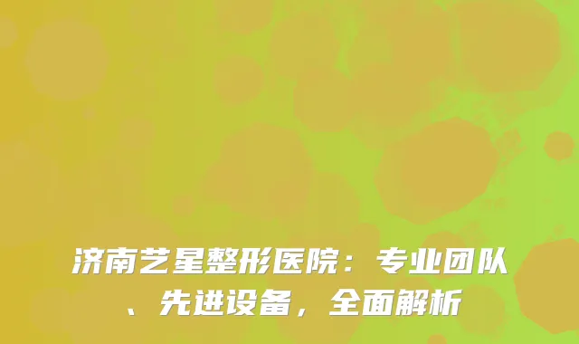 济南艺星整形医院：专业团队、先进设备，全面解析