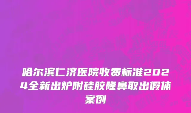 哈尔滨仁济医院收费标准2024全新出炉附硅胶隆鼻取出假体案例