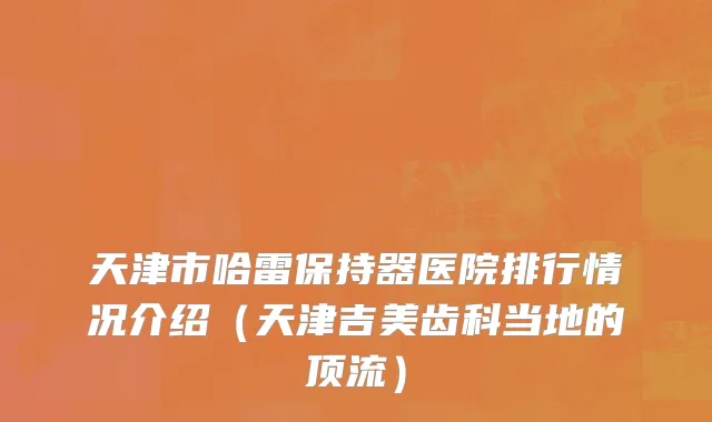 天津市哈雷保持器医院排行情况介绍（天津吉美齿科当地的顶流）