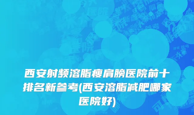西安射频溶脂瘦肩膀医院前十排名新参考(西安溶脂减肥哪家医院好)