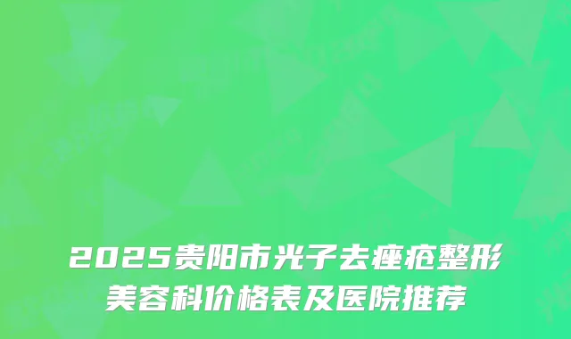2025贵阳市光子去痤疮整形美容科价格表及医院推荐