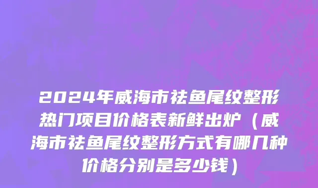 2024年威海市祛鱼尾纹整形热门项目价格表新鲜出炉（威海市祛鱼尾纹整形方式有哪几种价格分别是多少钱）