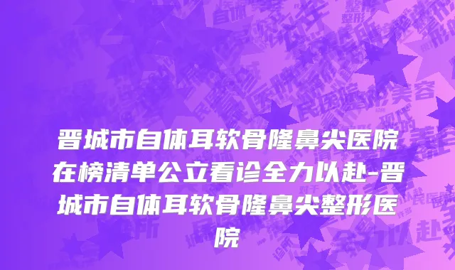 晋城市自体耳软骨隆鼻尖医院在榜清单公立看诊全力以赴-晋城市自体耳软骨隆鼻尖整形医院