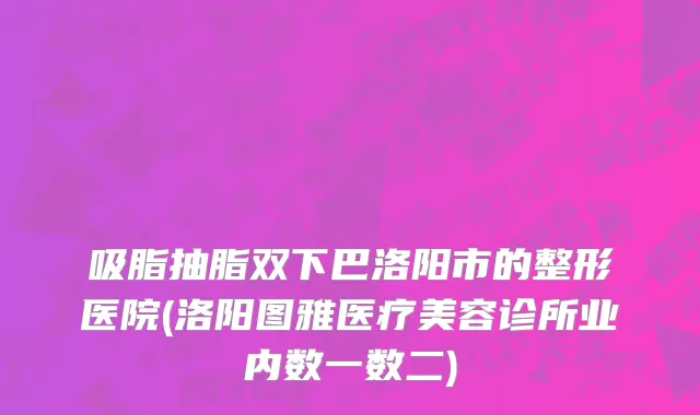 吸脂抽脂双下巴洛阳市的整形医院(洛阳图雅医疗美容诊所业内数一数二)