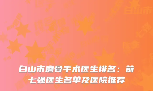 白山市磨骨手术医生排名：前七强医生名单及医院推荐