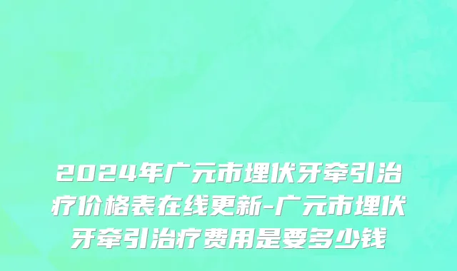 2024年广元市埋伏牙牵引治疗价格表在线更新-广元市埋伏牙牵引治疗费用是要多少钱
