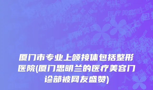 厦门市专业上颌接体包括整形医院(厦门思明兰的医疗美容门诊部被网友盛赞)