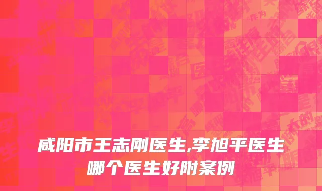 咸阳市王志刚医生,李旭平医生哪个医生好附案例