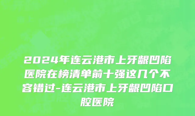 2024年连云港市上牙龈凹陷医院在榜清单前十强这几个不容错过-连云港市上牙龈凹陷口腔医院