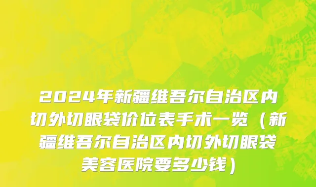 2024年新疆维吾尔自治区内切外切眼袋价位表手术一览（新疆维吾尔自治区内切外切眼袋美容医院要多少钱）