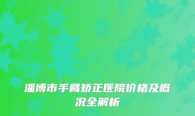 淄博市手臂矫正医院价格及概况全解析