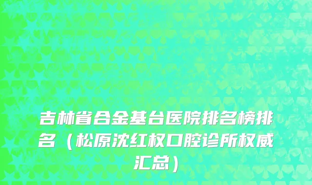 吉林省合金基台医院排名榜排名（松原沈红权口腔诊所权威汇总）