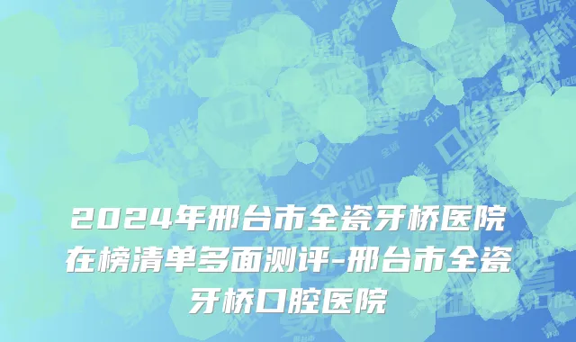 2024年邢台市全瓷牙桥医院在榜清单多面测评-邢台市全瓷牙桥口腔医院