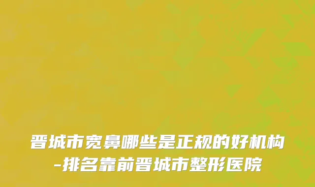晋城市宽鼻哪些是正规的好机构-排名靠前晋城市整形医院