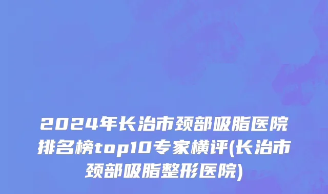 2024年长治市颈部吸脂医院排名榜top10专家横评(长治市颈部吸脂整形医院)