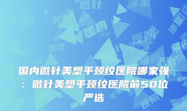 国内微针美塑平颈纹医院哪家强：微针美塑平颈纹医院前50位严选