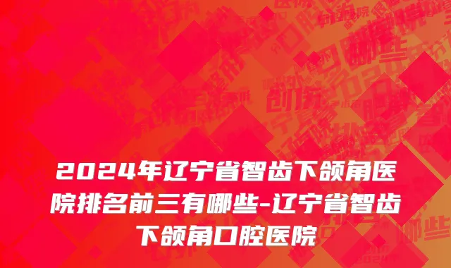 2024年辽宁省智齿下颌角医院排名前三有哪些-辽宁省智齿下颌角口腔医院