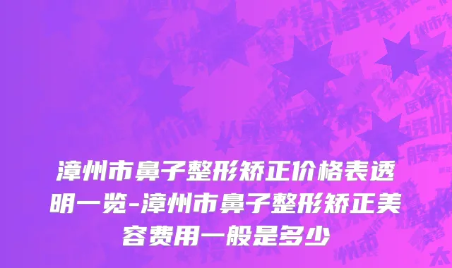 漳州市鼻子整形矫正价格表透明一览-漳州市鼻子整形矫正美容费用一般是多少