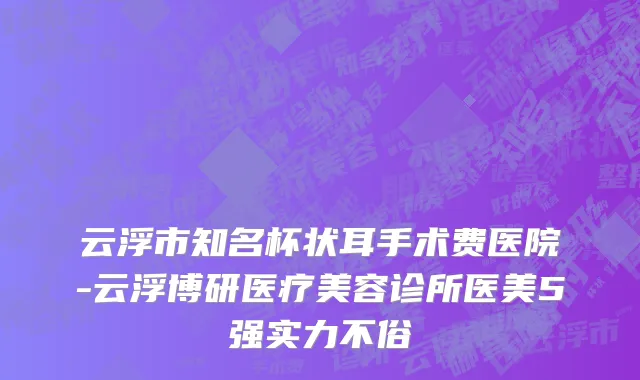 云浮市知名杯状耳手术费医院-云浮博研医疗美容诊所医美5强实力不俗