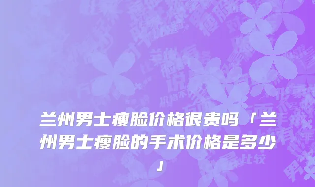 兰州男士瘦脸价格很贵吗「兰州男士瘦脸的手术价格是多少」