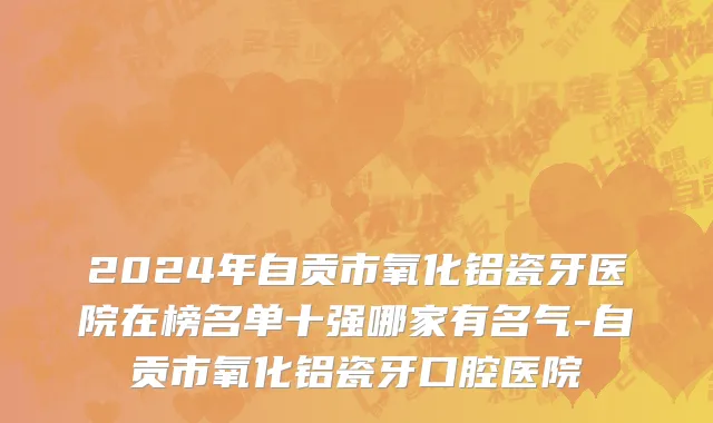 2024年自贡市氧化铝瓷牙医院在榜名单十强哪家有名气-自贡市氧化铝瓷牙口腔医院