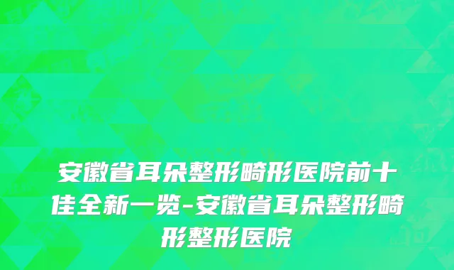 安徽省耳朵整形畸形医院前十佳全新一览-安徽省耳朵整形畸形整形医院