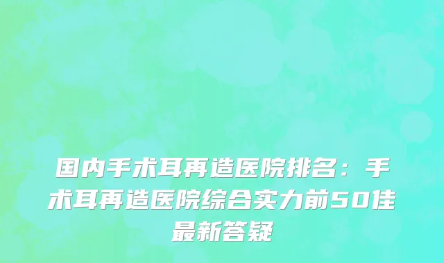 国内手术耳再造医院排名：手术耳再造医院综合实力前50佳最新答疑