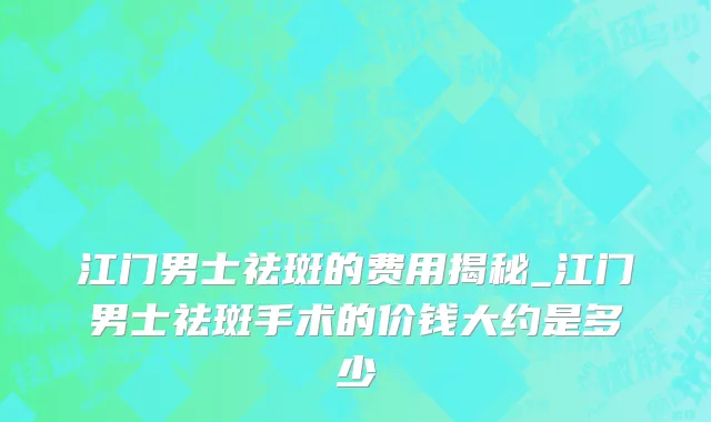 江门男士祛斑的费用揭秘_江门男士祛斑手术的价钱大约是多少