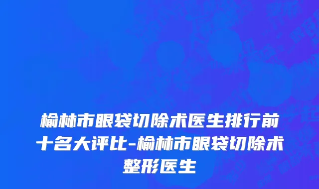榆林市眼袋切除术医生排行前十名大评比-榆林市眼袋切除术整形医生