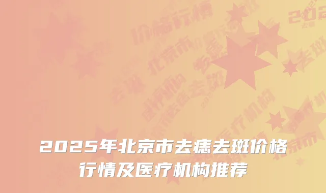 2025年北京市去痣去斑价格行情及医疗机构推荐