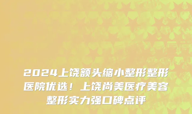 2024上饶额头缩小整形整形医院优选!上饶尚美医疗美容整形实力强口碑点评