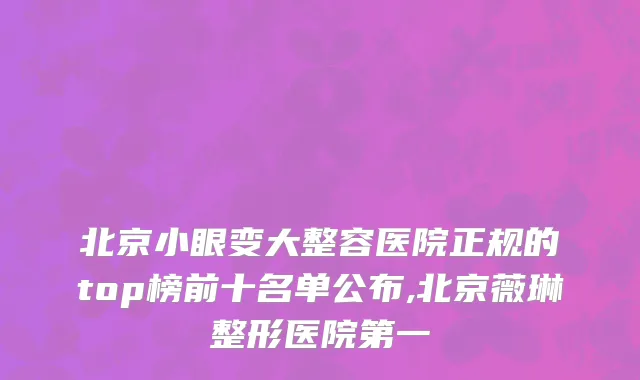 北京小眼变大整容医院正规的top榜前十名单公布,北京薇琳整形医院第一