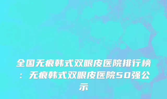 全国无痕韩式双眼皮医院排行榜：无痕韩式双眼皮医院50强公示