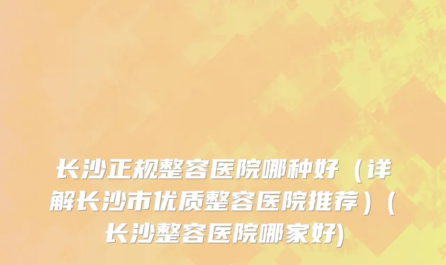 长沙正规整容医院哪种好（详解长沙市优质整容医院推荐）(长沙整容医院哪家好)