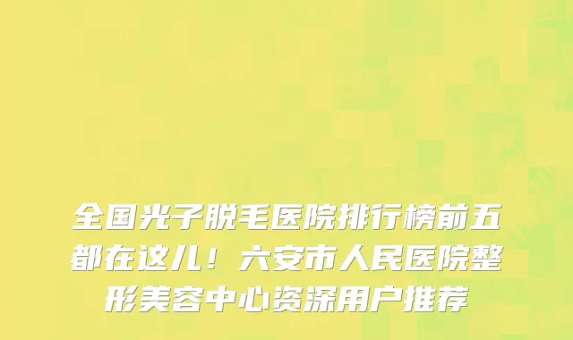全国光子脱毛医院排行榜前五都在这儿!六安市人民医院整形美容中心资深用户推荐