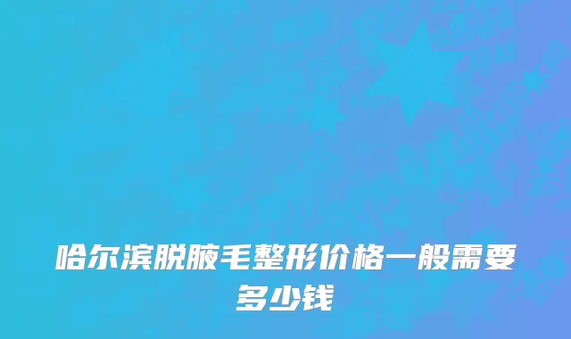哈尔滨脱腋毛整形价格一般需要多少钱