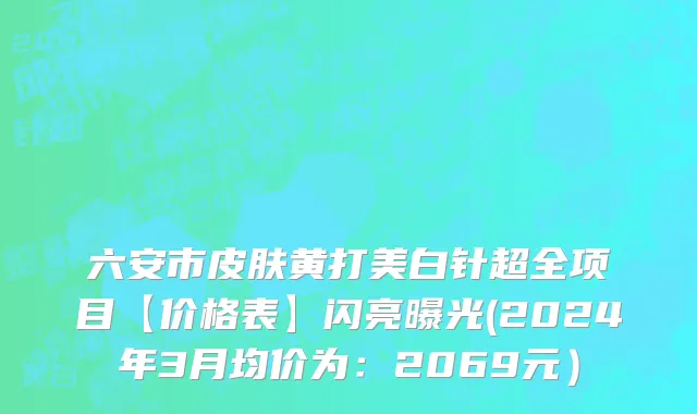 六安市皮肤黄打美白针超全项目【价格表】闪亮曝光(2024年3月均价为：2069元）